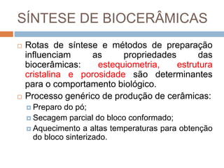 SÍNTESE DE BIOCERÂMICAS
 Rotas de síntese e métodos de preparação
influenciam as propriedades das
biocerâmicas: estequiometria, estrutura
cristalina e porosidade são determinantes
para o comportamento biológico.
 Processo genérico de produção de cerâmicas:
 Preparo do pó;
 Secagem parcial do bloco conformado;
 Aquecimento a altas temperaturas para obtenção
do bloco sinterizado.
 