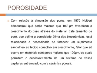 POROSIDADE
 Com relação à dimensão dos poros, em 1970 Hulbert
demonstrou que poros maiores que 100 μm favorecem o
crescimento do osso através do material. Este tamanho de
poro, que define a porosidade ótima das biocerâmicas, está
relacionada à necessidade de fornecer um suprimento
sanguíneo ao tecido conectivo em crescimento, fator que só
ocorre em materiais com poros maiores que 100μm, os quais
permitem o desenvolvimento de um sistema de vasos
capilares entremeado com a cerâmica porosa.
 
