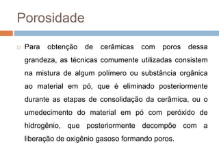 Porosidade
 Para obtenção de cerâmicas com poros dessa
grandeza, as técnicas comumente utilizadas consistem
na mistura de algum polímero ou substância orgânica
ao material em pó, que é eliminado posteriormente
durante as etapas de consolidação da cerâmica, ou o
umedecimento do material em pó com peróxido de
hidrogênio, que posteriormente decompõe com a
liberação de oxigênio gasoso formando poros.
 