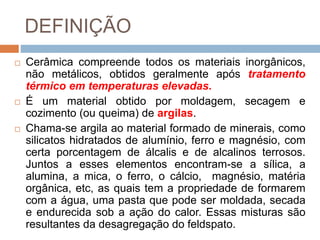 DEFINIÇÃO
 Cerâmica compreende todos os materiais inorgânicos,
não metálicos, obtidos geralmente após tratamento
térmico em temperaturas elevadas.
 É um material obtido por moldagem, secagem e
cozimento (ou queima) de argilas.
 Chama-se argila ao material formado de minerais, como
silicatos hidratados de alumínio, ferro e magnésio, com
certa porcentagem de álcalis e de alcalinos terrosos.
Juntos a esses elementos encontram-se a sílica, a
alumina, a mica, o ferro, o cálcio, magnésio, matéria
orgânica, etc, as quais tem a propriedade de formarem
com a água, uma pasta que pode ser moldada, secada
e endurecida sob a ação do calor. Essas misturas são
resultantes da desagregação do feldspato.
 