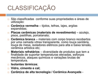 CLASSIFICAÇÃO
 São classificadas conforme suas propriedades e áreas de
utilização:
 Cerâmica vermelha – tijolos, telhas, lajes, argilas
expandidas;
 Placas cerâmicas (materiais de revestimento) – azulejo,
pisos, pastilhas, porcelanato;
 Cerâmica branca – materiais com corpo branco recobertos
por uma camada vítrea transparente, como louça sanitária,
louça de mesa, isoladores elétricos para alta e baixa tensão,
cerâmica artística etc;
 Materiais refratários – diversidade de produtos que tem a
finalidade de suportar temperaturas elevadas, esforços
mecânicos, ataques químicos e variações brutas de
temperatura.
 Isolantes térmicos;
 Vidro, cimento e cal;
 Cerâmica de alta tecnologia / Cerâmica Avançada -
 
