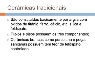 Cerâmicas tradicionais
 São constituídas basicamente por argila com
óxidos de titânio, ferro, cálcio, etc; sílica e
feldspato.
 Tijolos e pisos possuem os três componentes;
 Cerâmicas brancas como porcelana e peças
sanitárias possuem tem teor de feldspato
controlado.
 