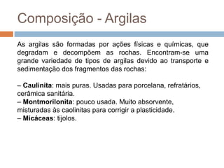 Composição - Argilas
As argilas são formadas por ações físicas e químicas, que
degradam e decompõem as rochas. Encontram-se uma
grande variedade de tipos de argilas devido ao transporte e
sedimentação dos fragmentos das rochas:
– Caulinita: mais puras. Usadas para porcelana, refratários,
cerâmica sanitária.
– Montmorilonita: pouco usada. Muito absorvente,
misturadas às caolinitas para corrigir a plasticidade.
– Micáceas: tijolos.
 