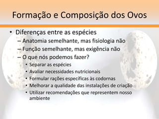 Formação e Composição dos Ovos
• Diferenças entre as espécies
– Anatomia semelhante, mas fisiologia não
– Função semelhante, mas exigência não
– O que nós podemos fazer?
• Separar as espécies
• Avaliar necessidades nutricionais
• Formular rações específicas às codornas
• Melhorar a qualidade das instalações de criação
• Utilizar recomendações que representem nosso
ambiente
 
