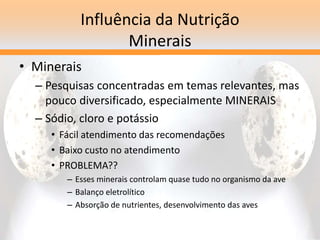 Influência da Nutrição
Minerais
• Minerais
– Pesquisas concentradas em temas relevantes, mas
pouco diversificado, especialmente MINERAIS
– Sódio, cloro e potássio
• Fácil atendimento das recomendações
• Baixo custo no atendimento
• PROBLEMA??
– Esses minerais controlam quase tudo no organismo da ave
– Balanço eletrolítico
– Absorção de nutrientes, desenvolvimento das aves
 
