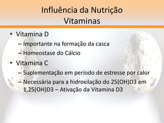 Influência da Nutrição
Vitaminas
• Vitamina D
– Importante na formação da casca
– Homeostase do Cálcio
• Vitamina C
– Suplementação em período de estresse por calor
– Necessária para a hidroxilação do 25(OH)D3 em
1,25(OH)D3 – Ativação da Vitamina D3
 