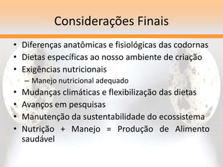 Considerações Finais
• Diferenças anatômicas e fisiológicas das codornas
• Dietas específicas ao nosso ambiente de criação
• Exigências nutricionais
– Manejo nutricional adequado
• Mudanças climáticas e flexibilização das dietas
• Avanços em pesquisas
• Manutenção da sustentabilidade do ecossistema
• Nutrição + Manejo = Produção de Alimento
saudável
 