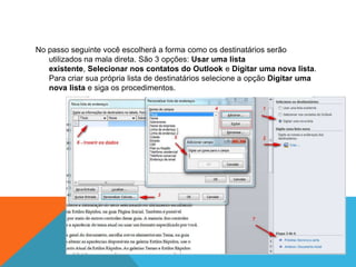 No passo seguinte você escolherá a forma como os destinatários serão
   utilizados na mala direta. São 3 opções: Usar uma lista
   existente, Selecionar nos contatos do Outlook e Digitar uma nova lista.
   Para criar sua própria lista de destinatários selecione a opção Digitar uma
   nova lista e siga os procedimentos.
 