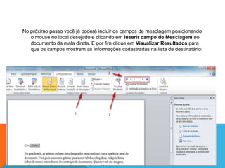 No próximo passo você já poderá incluir os campos de mesclagem posicionando
   o mouse no local desejado e clicando em Inserir campo de Mesclagem no
   documento da mala direta. E por fim clique em Visualizar Resultados para
   que os campos mostrem as informações cadastradas na lista de destinatário:
 
