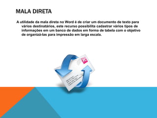 MALA DIRETA
A utilidade da mala direta no Word é de criar um documento de texto para
   vários destinatários, este recurso possibilita cadastrar vários tipos de
   informações em um banco de dados em forma de tabela com o objetivo
   de organizá-las para impressão em larga escala.
 