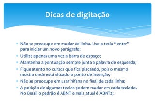 Não se preocupe em mudar de linha. Use a tecla “enter”
para iniciar um novo parágrafo;
Utilize apenas uma vez a barra de espaço;
Mantenha a pontuação sempre junta a palavra de esquerda;
Fique atento no cursos que fica piscando, pois o mesmo
mostra onde está situado o ponto de inserção;
Não se preocupe em usar hifens no final de cada linha;
A posição de algumas teclas podem mudar em cada teclado.
No Brasil o padrão é ABNT e mais atual é ABNT2;
Dicas de digitação
 