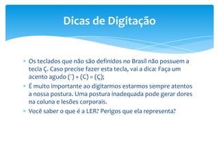 Os teclados que não são definidos no Brasil não possuem a
tecla Ç. Caso precise fazer esta tecla, vai a dica: Faça um
acento agudo (´) + (C) = (Ç);
É muito importante ao digitarmos estarmos sempre atentos
a nossa postura. Uma postura inadequada pode gerar dores
na coluna e lesões corporais.
Você saber o que é a LER? Perigos que ela representa?
Dicas de Digitação
 