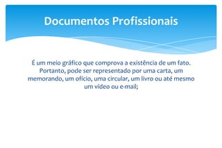 É um meio gráfico que comprova a existência de um fato.
Portanto, pode ser representado por uma carta, um
memorando, um ofício, uma circular, um livro ou até mesmo
um vídeo ou e-mail;
Documentos Profissionais
 