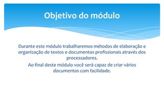 Durante este módulo trabalharemos métodos de elaboração e
organização de textos e documentos profissionais através dos
processadores.
Ao final deste módulo você será capaz de criar vários
documentos com facilidade.
Objetivo do módulo
 