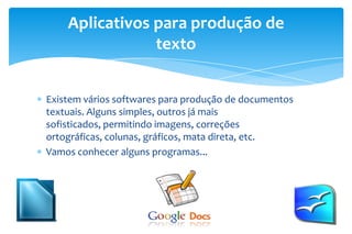 Existem vários softwares para produção de documentos
textuais. Alguns simples, outros já mais
sofisticados, permitindo imagens, correções
ortográficas, colunas, gráficos, mata direta, etc.
Vamos conhecer alguns programas...
Aplicativos para produção de
texto
 