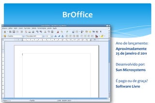 BrOffice
Ano de lançamento:
Aproximadamente
25 de janeiro d 2011
Desenvolvido por:
Sun Microsystems
É pago ou de graça?
Software Livre
 