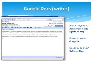 Google Docs (writer)
Ano de lançamento:
Aproximadamente
agosto de 2005
Desenvolvido por:
Google Inc.
É pago ou de graça?
Software Livre
 