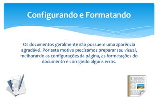 Os documentos geralmente não possuem uma aparência
agradável. Por este motivo precisamos preparar seu visual,
melhorando as configurações da página, as formatações do
documento e corrigindo alguns erros.
Configurando e Formatando
 