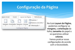 Configuração da Página
Na Guia Layout da Página,
podemos configurar as
margens, a orientação da
folha, tamanho do papel e
se queremos utilizar
colunas.
Vamos praticar essas
configurações de acordo
com a necessidade.
 