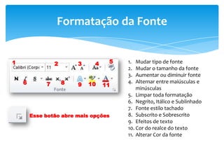 Formatação da Fonte
1 2 3 4 5
6 7 8 9 10 11
1. Mudar tipo de fonte
2. Mudar o tamanho da fonte
3. Aumentar ou diminuir fonte
4. Alternar entre maiúsculas e
minúsculas
5. Limpar toda formatação
6. Negrito, Itálico e Sublinhado
7. Fonte estilo tachado
8. Subscrito e Sobrescrito
9. Efeitos de texto
10. Cor do realce do texto
11. Alterar Cor da fonte
Esse botão abre mais opções
 