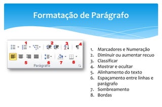 Formatação de Parágrafo
1. Marcadores e Numeração
2. Diminuir ou aumentar recuo
3. Classificar
4. Mostrar e ocultar
5. Alinhamento do texto
6. Espaçamento entre linhas e
parágrafo
7. Sombreamento
8. Bordas
1 2 3 4
5 6 7 8
 