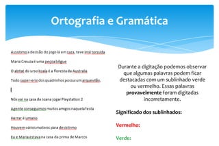 Ortografia e Gramática
Durante a digitação podemos observar
que algumas palavras podem ficar
destacadas com um sublinhado verde
ou vermelho. Essas palavras
provavelmente foram digitadas
incorretamente.
Significado dos sublinhados:
Vermelho:
Verde:
 
