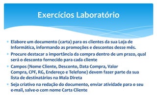 Elabore um documento (carta) para os clientes da sua Loja de
Informática, informando as promoções e descontos desse mês.
Procure destacar a importância da compra dentro de um prazo, qual
será o desconto fornecido para cada cliente
Campos (Nome Cliente, Desconto, Data Compra, Valor
Compra, CPF, RG, Endereço e Telefone) devem fazer parte da sua
lista de destinatários na Mala Direta
Seja criativo na redação do documento, enviar atividade para o seu
e-mail, salve-o com nome Carta Cliente
Exercícios Laboratório
 