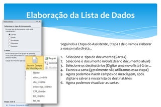 Elaboração da Lista de Dados
Seguindo a Etapa do Assistente, Etapa 1 de 6 vamos elaborar
a nossa mala direta...
1. Selecione o tipo de documento (Cartas)
2. Selecione o documento inicial (Usar o documento atual)
3. Selecione os destinatários (Digitar uma nova lista) Criar...
4. Escreva a carta (geralmente não utilizamos essa etapa)
5. Agora podemos inserir campos de mesclagem, após
digitar e salvar a nossa lista de destinatários
6. Agora podemos visualizar as cartas
 