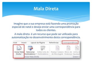 Imagine que a sua empresa está fazendo uma promoção
especial de natal e deseja enviar uma correspondência para
todos os clientes.
A mala direta é um recurso que pode ser utilizado para
automatização no desenvolvimento desta correspondência.
Mala Direta
 