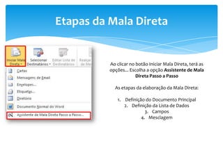 Etapas da Mala Direta
Ao clicar no botão Iniciar Mala Direta, terá as
opções... Escolha a opção Assistente de Mala
Direta Passo a Passo
As etapas da elaboração da Mala Direta:
1. Definição do Documento Principal
2. Definição da Lista de Dados
3. Campos
4. Mesclagem
 