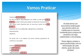 Vamos Praticar
Ao lado temos um
documento endereçado
aos clientes sobre um
crédito que os mesmos
receberão para compras de
produtos nas lojas
cadastradas e conveniadas.
Temos alguns campos a
serem preenchidos com as
informações de cada
cliente, quais são esses
campos?
 