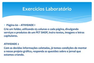 Página 60 – ATIVIDADE I
Crie um folder, utilizando 03 colunas e cada página, divulgando
serviços e produtos de um PET SHOP, insira textos, imagens e letras
capitulares.
ATIVIDADE 2
Com as devidas informações coletadas, já temos condições de montar
o nosso projeto gráfico, responda as questões sobre o jornal que
estamos criando.
Exercícios Laboratório
 
