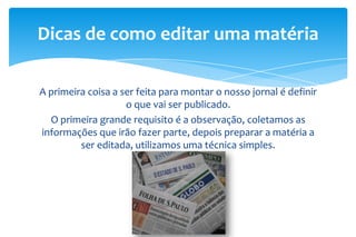 A primeira coisa a ser feita para montar o nosso jornal é definir
o que vai ser publicado.
O primeira grande requisito é a observação, coletamos as
informações que irão fazer parte, depois preparar a matéria a
ser editada, utilizamos uma técnica simples.
Dicas de como editar uma matéria
 