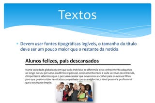 Devem usar fontes tipográficas legíveis, o tamanho do título
deve ser um pouco maior que o restante da notícia
Textos
Alunos felizes, pais descansados
Numa sociedade globalizada em que cada indivíduo se diferencia pelo conhecimento adquirido
ao longo do seu percurso acadêmico e pessoal, onde a meritocracia é cada vez mais reconhecida,
é importante sabermos qual o percurso escolar que deveremos escolher para os nossos filhos
para que possam obter resultados compatíveis com as exigências, a nível pessoal e profissional
que a sociedade impõe.
 