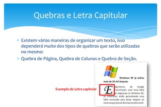 Existem várias maneiras de organizar um texto, isso
dependerá muito dos tipos de quebras que serão utilizadas
no mesmo:
Quebra de Página, Quebra de Colunas e Quebra de Seção.
Quebras e Letra Capitular
Exemplo de Letra capitular
 