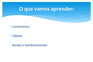 O que vamos aprender:
Comentários
Tabelas
Bordas e Sombreamentos

 