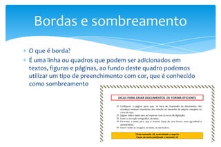 Bordas e sombreamento
O que é borda?
É uma linha ou quadros que podem ser adicionados em
textos, figuras e páginas, ao fundo deste quadro podemos
utilizar um tipo de preenchimento com cor, que é conhecido
como sombreamento

 