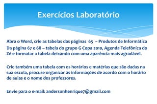 Exercícios Laboratório
Abra o Word, crie as tabelas das páginas 65 – Produtos de Informática
Da página 67 e 68 – tabela do grupo G Copa 2010, Agenda Telefônica do
Zé e formatar a tabela deixando com uma aparência mais agradável.
Crie também uma tabela com os horários e matérias que são dadas na
sua escola, procure organizar as informações de acordo com o horário
de aulas e o nome dos professores.
Envie para o e-mail: andersonhenrique7@gmail.com

 
