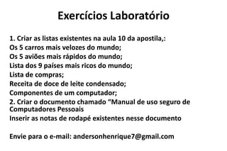 Exercícios Laboratório
1. Criar as listas existentes na aula 10 da apostila,:
Os 5 carros mais velozes do mundo;
Os 5 aviões mais rápidos do mundo;
Lista dos 9 países mais ricos do mundo;
Lista de compras;
Receita de doce de leite condensado;
Componentes de um computador;
2. Criar o documento chamado “Manual de uso seguro de
Computadores Pessoais
Inserir as notas de rodapé existentes nesse documento

Envie para o e-mail: andersonhenrique7@gmail.com

 