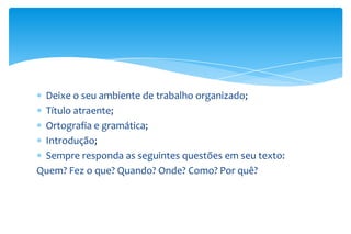 Deixe o seu ambiente de trabalho organizado;
Título atraente;
Ortografia e gramática;
Introdução;
Sempre responda as seguintes questões em seu texto:
Quem? Fez o que? Quando? Onde? Como? Por quê?

 
