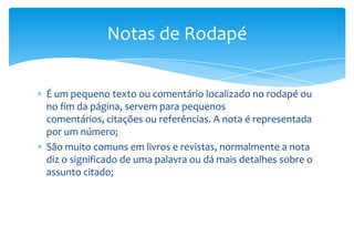 Notas de Rodapé
É um pequeno texto ou comentário localizado no rodapé ou
no fim da página, servem para pequenos
comentários, citações ou referências. A nota é representada
por um número;
São muito comuns em livros e revistas, normalmente a nota
diz o significado de uma palavra ou dá mais detalhes sobre o
assunto citado;

 