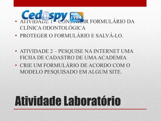• ATIVIDADE 1 – CONSTRUIR FORMULÁRIO DA
CLÍNICA ODONTOLÓGICA
• PROTEGER O FORMULÁRIO E SALVÁ-LO.
• ATIVIDADE 2 – PESQUISE NA INTERNET UMA
FICHA DE CADASTRO DE UMA ACADEMIA
• CRIE UM FORMULÁRIO DE ACORDO COM O
MODELO PESQUISADO EM ALGUM SITE.

Atividade Laboratório

 