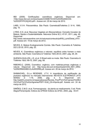 10
IBD (2009). Certificações: cosméticos orgânicos. Disponível em:
<http://www.ibd.com.br/downloads/COSMETICOS%20ORGANICOS-
%20CERTIFICAÇAO.pdf>. Acesso em: 20 de março de 2012.
LABS, V.V.H. Fitocosmética. São Paulo: Cosmetics&Toiletries 2: 9-14, 1990,
pág. 10.
LYRIO, E.S. et.al. Recursos Vegetais em Biocosméticos: Conceito Inovador de
Beleza, Saúde e Sustentabilidade. Natureza Online 9(1): 47-51, 2011, pág. 48.
Disponível em:
http://www.naturezaonline.com.br/natureza/conteudo/pdf/09_LyrioESetal_4751.
pdf. Acesso em: 19 de março de 2012.
NEVES, K. Beleza Ecologicamente Correta. São Paulo: Cosmetics & Toiletries
22(1) 22-32, 2010, pág. 22.
NEVES, K. Cosméticos orgânicos e naturais: equilíbrio entre homem e meio
ambiente. São Paulo: Cosmetics & Toiletries 19(4) 28-33, 2007, pág. 28, 29.
QUENCA-GUILLEN, J.S. et al. O Brasil está na moda. São Paulo: Cosmetics &
Toiletries 19(4): 68-72, 2007, pág. 68.
RIBEIRO,C. (2009). Cosmético: orgânico, com matérias-primas orgânicas e
natural. Disponível em: http://www.ibd.com.br/downloads/COS_NAT_ORG-
%20NORMASIBD-CLAUDIORIB.pdf. Acesso em: 20 de março de 2012.
SHIMAICHEL, G.L.e RESENDE, J.T.V. A importância da certificação de
produtos orgânicos no mercado internacional. REVISTA ELETRÔNICA LATO
SENSU 2: 1-16, 2006, pág. 3, 5. Disponível em:
http://web03.unicentro.br/especializacao/Revista_Pos/P%C3%A1ginas/2%20Ed
i%C3%A7%C3%A3o/Agrarias/PDF/1-Ed2_CA-Importa.pdf. Acesso em: 24 de
março de 2012.
SIMÕES, C.M.O. et.al. Farmacognosia - da planta ao medicamento. 5 ed. Porto
Alegre/Florianópolis: Editora da UFRGS/ Editora da UFSC, 2004, pág. 45-47.
 
