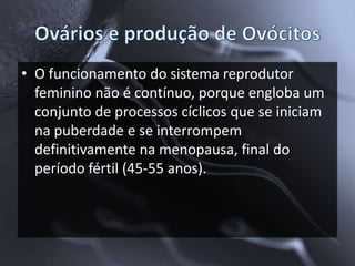 • O funcionamento do sistema reprodutor
  feminino não é contínuo, porque engloba um
  conjunto de processos cíclicos que se iniciam
  na puberdade e se interrompem
  definitivamente na menopausa, final do
  período fértil (45-55 anos).
 