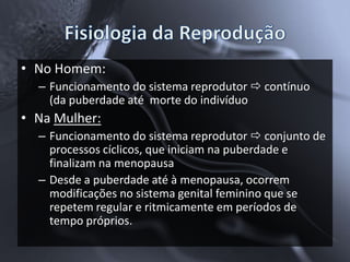 • No Homem:
  – Funcionamento do sistema reprodutor  contínuo
    (da puberdade até morte do indivíduo
• Na Mulher:
  – Funcionamento do sistema reprodutor  conjunto de
    processos cíclicos, que iniciam na puberdade e
    finalizam na menopausa
  – Desde a puberdade até à menopausa, ocorrem
    modificações no sistema genital feminino que se
    repetem regular e ritmicamente em períodos de
    tempo próprios.
 