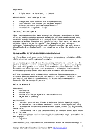 Ingredientes:

•       ½ Kg de açúcar, 250 ml de água, 1 kg de uvas.

Processamento: - Lavar e enxugar as uvas;

•       Esmaga-las e depois passa-las num coadorde pano fino;
•       Fazer uma calda com açúcar e água, em ponto de pasta;
•       Juntar o suco ‘a calda e deixar ferver por 5 minutos;
•       Deixar esfriar e enmgarrafar o xarope.

TRASFEGA E FILTRAÇÃO II

Após a decantação do líquido, faz-se a trasfega por sifonagem – transferência da parte
líquida (do filtrado i) para outro recipiente. Em seguida, filtra-se novamente a parte (polpa)
decantada, através de uma flanela, com o cuidado de não espreme-la para evitar a
passagem de resíduos. Mistura-se essa parte filtrada com o líquido oriundo da trasfega e
deixa-se novamente em repouso por até 30 dias. Depois faz-se nova trasfega por
sinfonagem, desprezando-se o resíduo retido no fundo do garrafão. Logo após, faz-se a
última filtração (I) em algodão hidrófilo, com o auxílio de um funil de vidro, plástico ou aço
inox.

FORMULAÇÕES E PREPARO DE LICORES POR INFUSÃO

As informações a seguir foram obtidas de fabricantes ou retiradas de publicações. A SICM
não teve influência na elaboração das formulações.

As quantidades apresentadas forram dimensionadas para fabricação caseira. No caso de
produções maiores, é suficiente aumentar proporcionalmente essas quantidades, seguir o
processamento sugerido e obedecer aos princípios básicos apresentados neste estudo.
Como será visto neste capítulo, há várias maneiras de se fazer licores, inclusive de um
mesmo sabor, podendo variar o tempo de infusão, decantação e envelhecimento.

Nas formulações em que não estiver expresso o tempo de envelhecimento, deve-se
considerar como tal o tempo necessário para que o licor adquira sabor, aroma e cor (essa
nem sempre) característicos, levando-se em conta a observação e experiência do
fabricante, além da diferença de paladares.

LICOR DE ACEROLA

Ingredientes:
•      800 de açúcar
•      1 litro de água
•      1 litro de álcool a 95ºgl, aguardente de qualidade ou rum
•      1 kg de acerola (madura)

Processamento:
•        Dissolver o açúcar na água morna e ferver durante 20 minutos (xarope simples);
•        Em seguida, adicionar a acerola, fervendo por mais de 3 minutos (xarope da fruta);
•        Deixar esfriar e passar numa peneira de malha grossa, juntando tudo ‘a aguardente,
álcool ou rum;
•        Guardar durante 15 a 20 dias, preferencialmente em recipiente escuro, isento de sais
de ferro ou cobre;
•        Após esse período, passar novamente por uma peneira bem limpa e depois filtrar em
filtro de papel;
•        Engarrafar.

Antes de servir, pode-se envelhecer por no mínimo dois meses, em ambiente ao abrigo da
                                                                                                 10
Copyright © Serviço Brasileiro de Respostas Técnicas - SBRT - http://www.sbrt.ibict.br
 