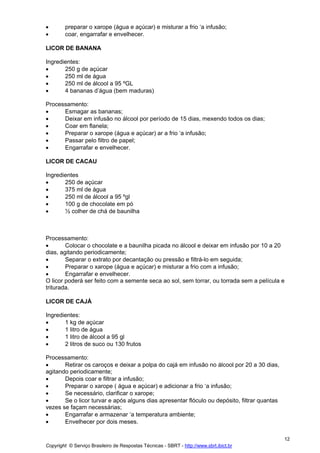 •       preparar o xarope (água e açúcar) e misturar a frio ‘a infusão;
•       coar, engarrafar e envelhecer.

LICOR DE BANANA

Ingredientes:
•      250 g de açúcar
•      250 ml de água
•      250 ml de álcool a 95 ºGL
•      4 bananas d’água (bem maduras)

Processamento:
•     Esmagar as bananas;
•     Deixar em infusão no álcool por período de 15 dias, mexendo todos os dias;
•     Coar em flanela;
•     Preparar o xarope (água e açúcar) ar a frio ‘a infusão;
•     Passar pelo filtro de papel;
•     Engarrafar e envelhecer.

LICOR DE CACAU

Ingredientes
•      250 de açúcar
•      375 ml de água
•      250 ml de álcool a 95 ºgl
•      100 g de chocolate em pó
•      ½ colher de chá de baunilha



Processamento:
•       Colocar o chocolate e a baunilha picada no álcool e deixar em infusão por 10 a 20
dias, agitando periodicamente;
•       Separar o extrato por decantação ou pressão e filtrá-lo em seguida;
•       Preparar o xarope (água e açúcar) e misturar a frio com a infusão;
•       Engarrafar e envelhecer.
O licor poderá ser feito com a semente seca ao sol, sem torrar, ou torrada sem a película e
triturada.

LICOR DE CAJÁ

Ingredientes:
•      1 kg de açúcar
•      1 litro de água
•      1 litro de álcool a 95 gl
•      2 litros de suco ou 130 frutos

Processamento:
•      Retirar os caroços e deixar a polpa do cajá em infusão no álcool por 20 a 30 dias,
agitando periodicamente;
•      Depois coar e filtrar a infusão;
•      Preparar o xarope ( água e açúcar) e adicionar a frio ‘a infusão;
•      Se necessário, clarificar o xarope;
•      Se o licor turvar e após alguns dias apresentar flóculo ou depósito, filtrar quantas
vezes se façam necessárias;
•      Engarrafar e armazenar ‘a temperatura ambiente;
•      Envelhecer por dois meses.

                                                                                              12
Copyright © Serviço Brasileiro de Respostas Técnicas - SBRT - http://www.sbrt.ibict.br
 