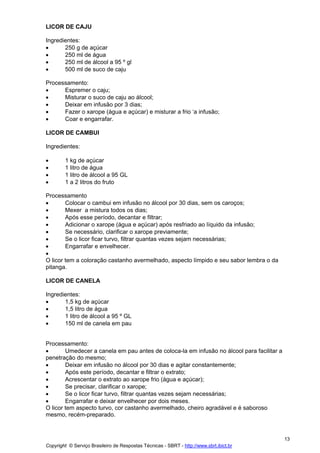 LICOR DE CAJU

Ingredientes:
•      250 g de açúcar
•      250 ml de água
•      250 ml de álcool a 95 º gl
•      500 ml de suco de caju

Processamento:
•     Espremer o caju;
•     Misturar o suco de caju ao álcool;
•     Deixar em infusão por 3 dias;
•     Fazer o xarope (água e açúcar) e misturar a frio ‘a infusão;
•     Coar e engarrafar.

LICOR DE CAMBUI

Ingredientes:

•       1 kg de açúcar
•       1 litro de água
•       1 litro de álcool a 95 GL
•       1 a 2 litros do fruto

Processamento
•       Colocar o cambui em infusão no álcool por 30 dias, sem os caroços;
•       Mexer a mistura todos os dias;
•       Após esse período, decantar e filtrar;
•       Adicionar o xarope (água e açúcar) após resfriado ao líquido da infusão;
•       Se necessário, clarificar o xarope previamente;
•       Se o licor ficar turvo, filtrar quantas vezes sejam necessárias;
•       Engarrafar e envelhecer.
•
O licor tem a coloração castanho avermelhado, aspecto límpido e seu sabor lembra o da
pitanga.

LICOR DE CANELA

Ingredientes:
•      1,5 kg de açúcar
•      1,5 litro de água
•      1 litro de álcool a 95 º GL
•      150 ml de canela em pau


Processamento:
•       Umedecer a canela em pau antes de coloca-la em infusão no álcool para facilitar a
penetração do mesmo;
•       Deixar em infusão no álcool por 30 dias e agitar constantemente;
•       Após este período, decantar e filtrar o extrato;
•       Acrescentar o extrato ao xarope frio (água e açúcar);
•       Se precisar, clarificar o xarope;
•       Se o licor ficar turvo, filtrar quantas vezes sejam necessárias;
•       Engarrafar e deixar envelhecer por dois meses.
O licor tem aspecto turvo, cor castanho avermelhado, cheiro agradável e é saboroso
mesmo, recém-preparado.



                                                                                            13
Copyright © Serviço Brasileiro de Respostas Técnicas - SBRT - http://www.sbrt.ibict.br
 