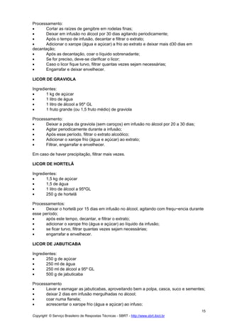Processamento:
•     Cortar as raízes de gengibre em rodelas finas;
•     Deixar em infusão no álcool por 30 dias agitando periodicamente;
•     Após o tempo de infusão, decantar e filtrar o extrato;
•     Adicionar o xarope (água e açúcar) a frio ao extrato e deixar mais d30 dias em
decantação;
•     Após as decantação, coar o líquido sobrenadante;
•     Se for preciso, deve-se clarificar o licor;
•     Caso o licor fique turvo, filtrar quantas vezes sejam necessárias;
•     Engarrafar e deixar envelhecer.

LICOR DE GRAVIOLA

Ingredientes:
•      1 kg de açúcar
•      1 litro de água
•      1 litro de álcool a 95º GL
•      1 fruto grande (ou 1,5 fruto médio) de graviola

Processamento:
•     Deixar a polpa da graviola (sem caroços) em infusão no álcool por 20 a 30 dias;
•     Agitar periodicamente durante a infusão;
•     Após esse período, filtrar o extrato alcoólico;
•     Adicionar o xarope frio (água e açúcar) ao extrato;
•     Filtrar, engarrafar e envelhecer.

Em caso de haver precipitação, filtrar mais vezes.

LICOR DE HORTELÃ

Ingredientes:
•      1,5 kg de açúcar
•      1,5 de água
•      1 litro de álcool a 95ºGL
•      250 g de hortelã

Processamentos:
•      Deixar o hortelã por 15 dias em infusão no álcool, agitando com frequ~encia durante
esse período;
•      após este tempo, decantar, e filtrar o extrato;
•      adicionar o xarope frio (água e açúcar) ao líquido da infusão;
•      se ficar turvo, filtrar quantas vezes sejam necessárias;
•      engarrafar e envelhecer.

LICOR DE JABUTICABA

Ingredientes:
•      250 g de açúcar
•      250 ml de água
•      250 ml de álcool a 95º GL
•      500 g de jabuticaba

Processamento
•     Lavar e esmagar as jabuticabas, aproveitando bem a polpa, casca, suco e sementes;
•     deixar 2 dias em infusão mergulhadas no álcool;
•     coar numa flanela;
•     acrescentar o xarope frio (água e açúcar) ao infuso;
                                                                                         15
Copyright © Serviço Brasileiro de Respostas Técnicas - SBRT - http://www.sbrt.ibict.br
 