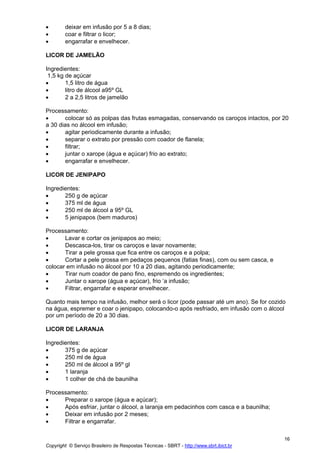•       deixar em infusão por 5 a 8 dias;
•       coar e filtrar o licor;
•       engarrafar e envelhecer.

LICOR DE JAMELÃO

Ingredientes:
 1,5 kg de açúcar
•       1,5 litro de água
•       litro de álcool a95º GL
•       2 a 2,5 litros de jamelão

Processamento:
•      colocar só as polpas das frutas esmagadas, conservando os caroços intactos, por 20
a 30 dias no álcool em infusão;
•      agitar periodicamente durante a infusão;
•      separar o extrato por pressão com coador de flanela;
•      filtrar;
•      juntar o xarope (água e açúcar) frio ao extrato;
•      engarrafar e envelhecer.

LICOR DE JENIPAPO

Ingredientes:
•      250 g de açúcar
•      375 ml de água
•      250 ml de álcool a 95º GL
•      5 jenipapos (bem maduros)

Processamento:
•      Lavar e cortar os jenipapos ao meio;
•      Descasca-los, tirar os caroços e lavar novamente;
•      Tirar a pele grossa que fica entre os caroços e a polpa;
•      Cortar a pele grossa em pedaços pequenos (fatias finas), com ou sem casca, e
colocar em infusão no álcool por 10 a 20 dias, agitando periodicamente;
•      Tirar num coador de pano fino, espremendo os ingredientes;
•      Juntar o xarope (água e açúcar), frio ‘a infusão;
•      Filtrar, engarrafar e esperar envelhecer.

Quanto mais tempo na infusão, melhor será o licor (pode passar até um ano). Se for cozido
na água, espremer e coar o jenipapo, colocando-o após resfriado, em infusão com o álcool
por um período de 20 a 30 dias.

LICOR DE LARANJA

Ingredientes:
•      375 g de açúcar
•      250 ml de água
•      250 ml de álcool a 95º gl
•      1 laranja
•      1 colher de chá de baunilha

Processamento:
•     Preparar o xarope (água e açúcar);
•     Após esfriar, juntar o álcool, a laranja em pedacinhos com casca e a baunilha;
•     Deixar em infusão por 2 meses;
•     Filtrar e engarrafar.

                                                                                         16
Copyright © Serviço Brasileiro de Respostas Técnicas - SBRT - http://www.sbrt.ibict.br
 